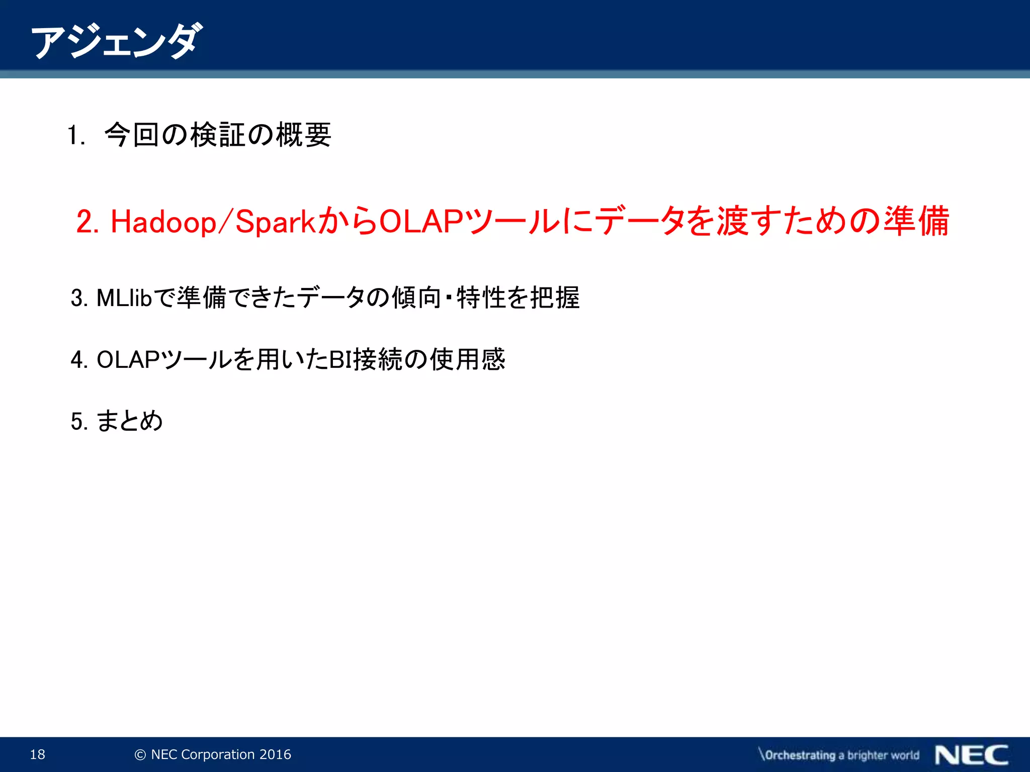 18 © NEC Corporation 2016
アジェンダ
1. 今回の検証の概要
2. Hadoop/SparkからOLAPツールにデータを渡すための準備
3. MLlibで準備できたデータの傾向・特性を把握
4. OLAPツールを用いたBI接続の使用感
5. まとめ
 