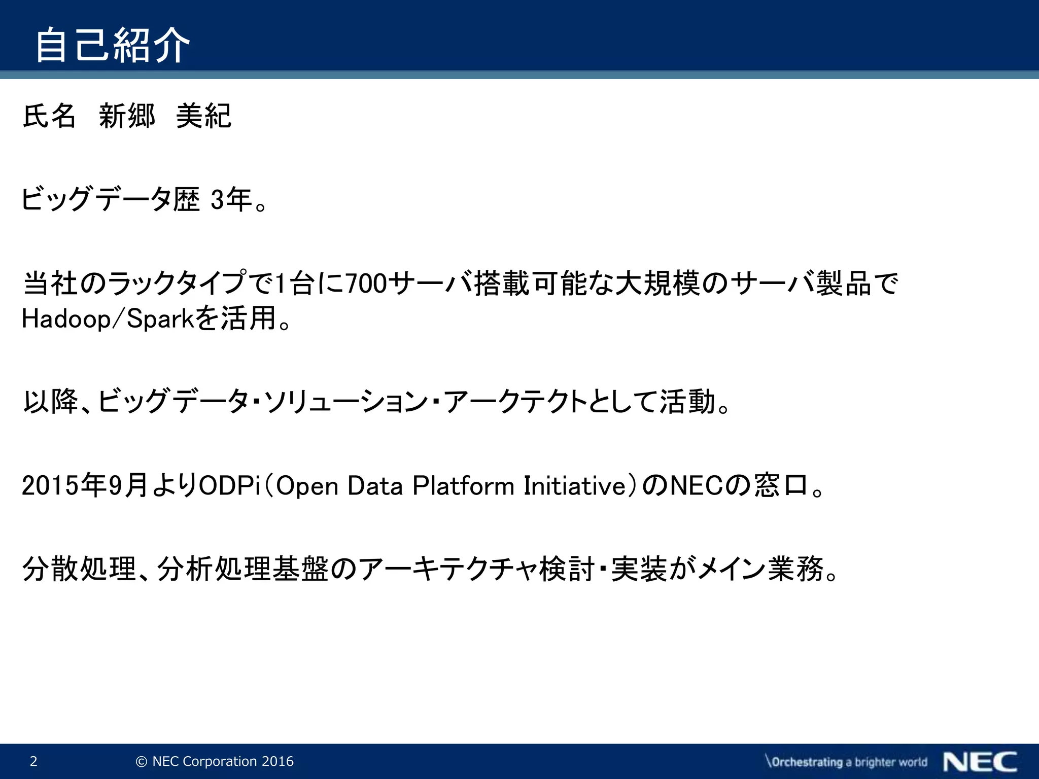 2 © NEC Corporation 2016
自己紹介
氏名 新郷 美紀
ビッグデータ歴 3年。
当社のラックタイプで1台に700サーバ搭載可能な大規模のサーバ製品で
Hadoop/Sparkを活用。
以降、ビッグデータ・ソリューション・アークテクトとして活動。
2015年9月よりODPi（Open Data Platform Initiative）のNECの窓口。
分散処理、分析処理基盤のアーキテクチャ検討・実装がメイン業務。
 