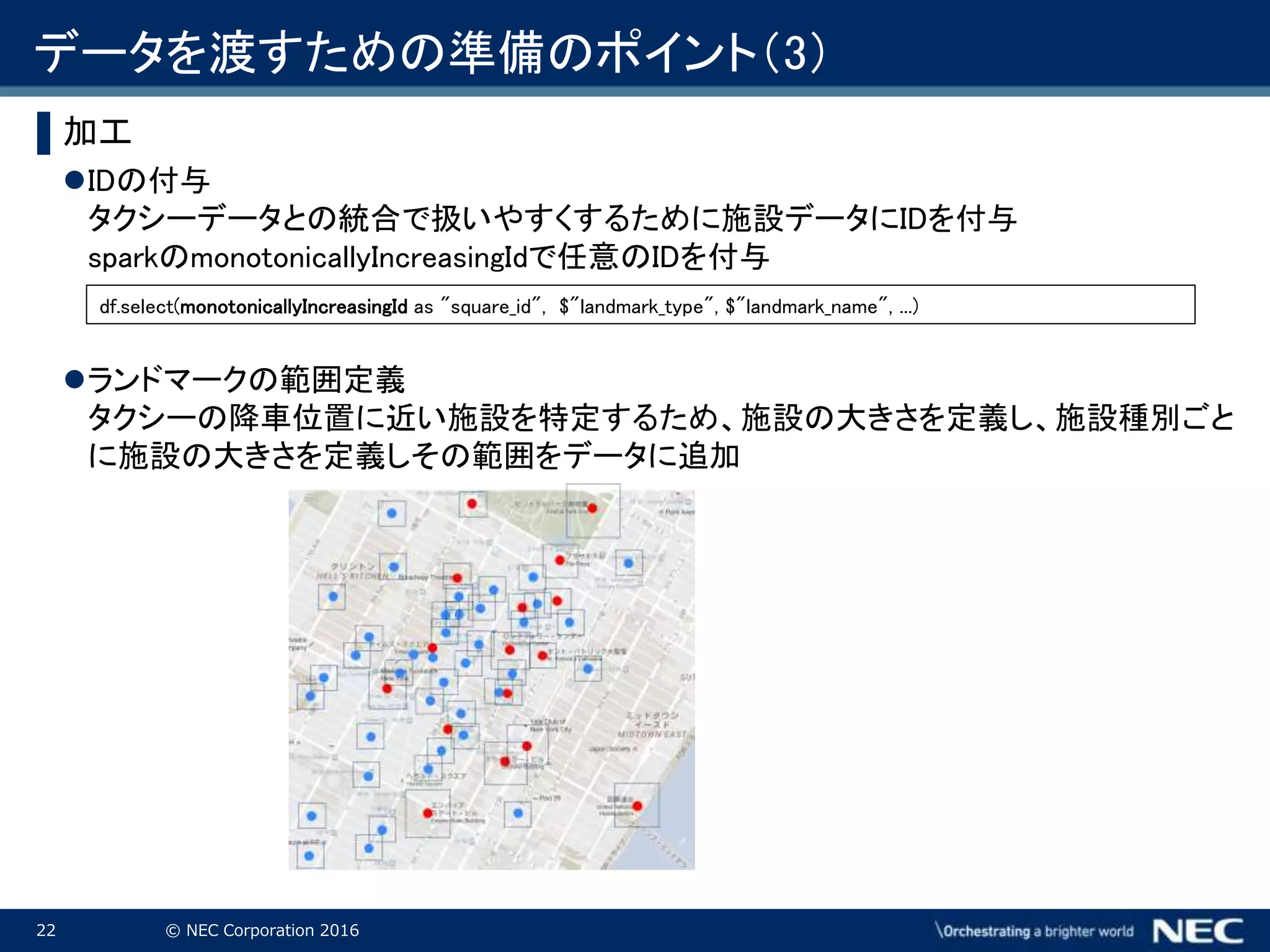 22 © NEC Corporation 2016
▌加工
IDの付与
タクシーデータとの統合で扱いやすくするために施設データにIDを付与
sparkのmonotonicallyIncreasingIdで任意のIDを付与
ランドマークの範囲定義
タクシーの降車位置に近い施設を特定するため、施設の大きさを定義し、施設種別ごと
に施設の大きさを定義しその範囲をデータに追加
df.select(monotonicallyIncreasingId as "square_id", $"landmark_type", $"landmark_name", ...)
データを渡すための準備のポイント（3）
 