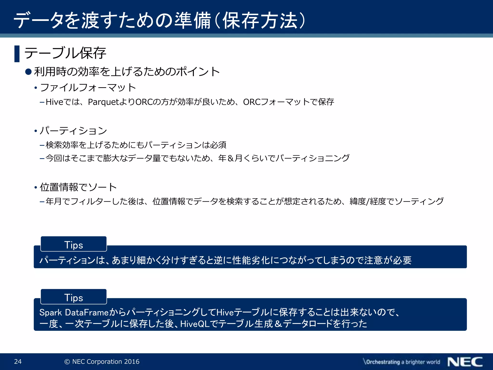 24 © NEC Corporation 2016
▌テーブル保存
利用時の効率を上げるためのポイント
• ファイルフォーマット
– Hiveでは、ParquetよりORCの方が効率が良いため、ORCフォーマットで保存
• パーティション
– 検索効率を上げるためにもパーティションは必須
– 今回はそこまで膨大なデータ量でもないため、年＆月くらいでパーティショニング
• 位置情報でソート
– 年月でフィルターした後は、位置情報でデータを検索することが想定されるため、緯度/経度でソーティング
パーティションは、あまり細かく分けすぎると逆に性能劣化につながってしまうので注意が必要
Tips
Spark DataFrameからパーティショニングしてHiveテーブルに保存することは出来ないので、
一度、一次テーブルに保存した後、HiveQLでテーブル生成＆データロードを行った
Tips
データを渡すための準備（保存方法）
 