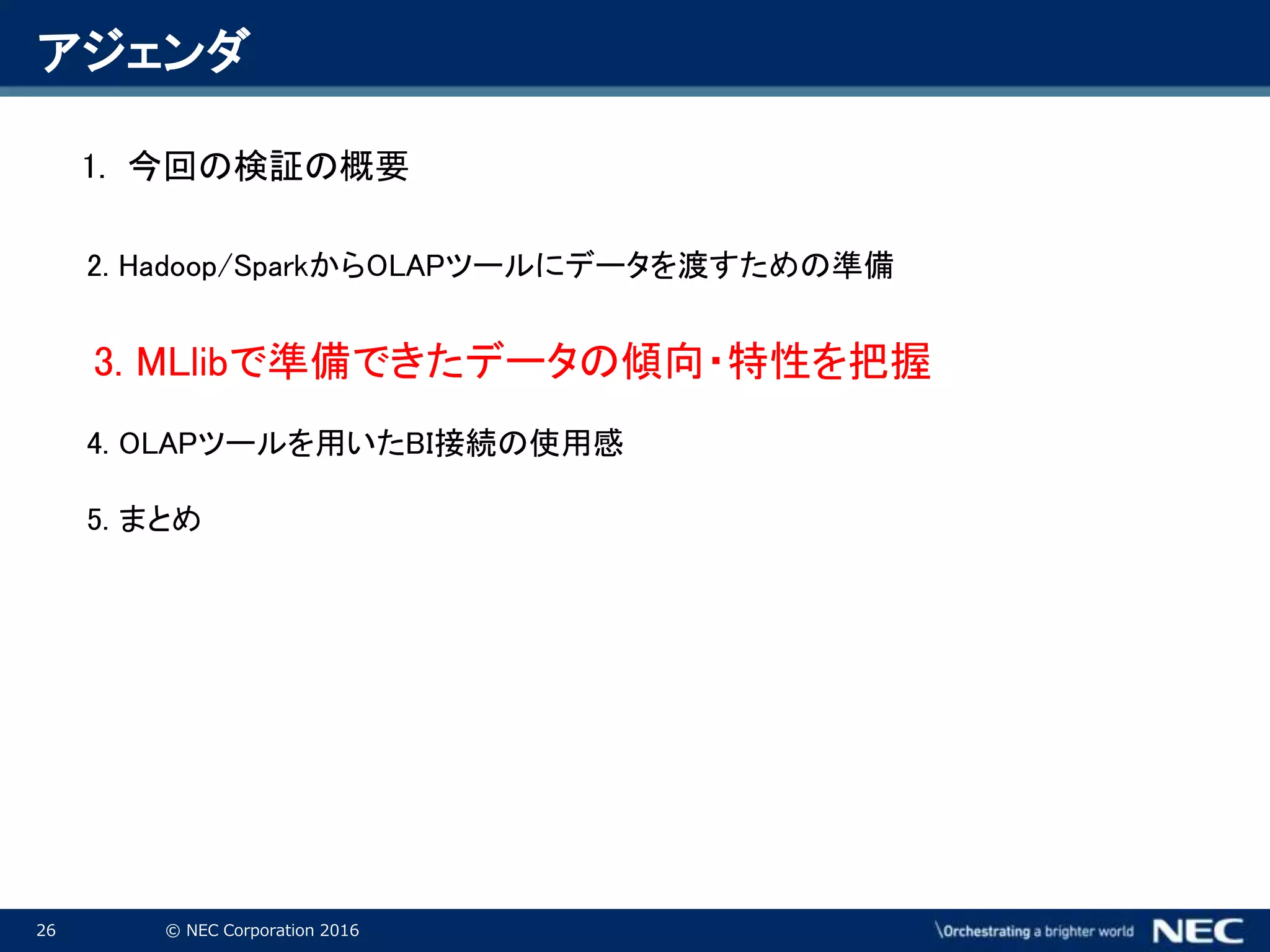 26 © NEC Corporation 2016
アジェンダ
1. 今回の検証の概要
2. Hadoop/SparkからOLAPツールにデータを渡すための準備
3. MLlibで準備できたデータの傾向・特性を把握
4. OLAPツールを用いたBI接続の使用感
5. まとめ
 