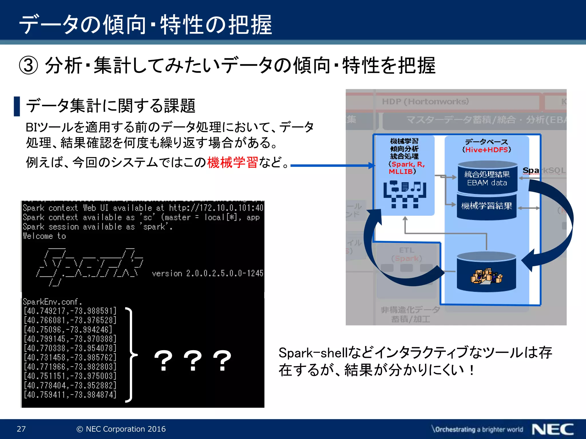 27 © NEC Corporation 2016
データの傾向・特性の把握
▌データ集計に関する課題
BIツールを適用する前のデータ処理において、データ
処理、結果確認を何度も繰り返す場合がある。
例えば、今回のシステムではこの機械学習など。
Spark-shellなどインタラクティブなツールは存
在するが、結果が分かりにくい！？？？
③ 分析・集計してみたいデータの傾向・特性を把握
 