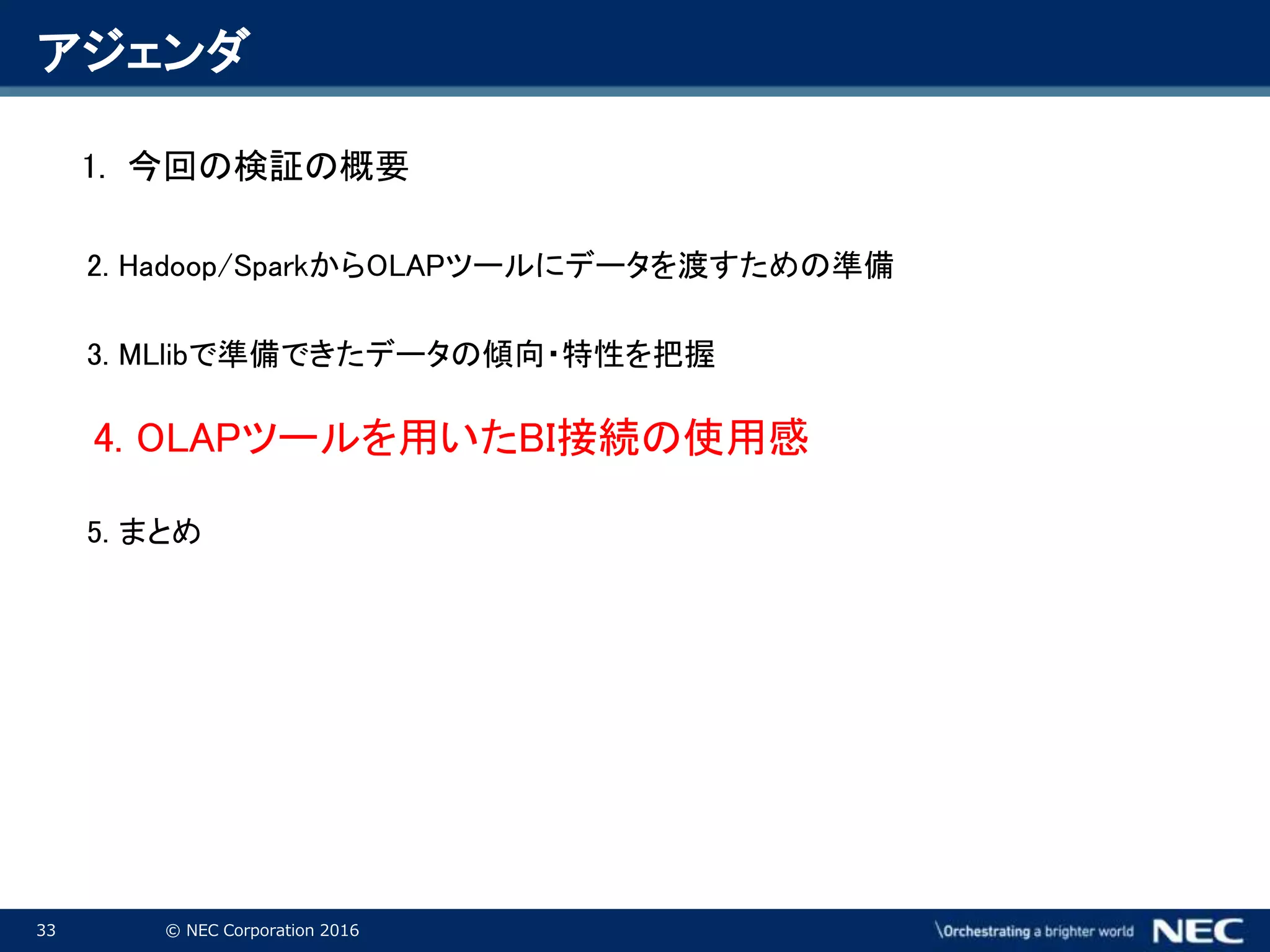 33 © NEC Corporation 2016
アジェンダ
1. 今回の検証の概要
2. Hadoop/SparkからOLAPツールにデータを渡すための準備
3. MLlibで準備できたデータの傾向・特性を把握
4. OLAPツールを用いたBI接続の使用感
5. まとめ
 