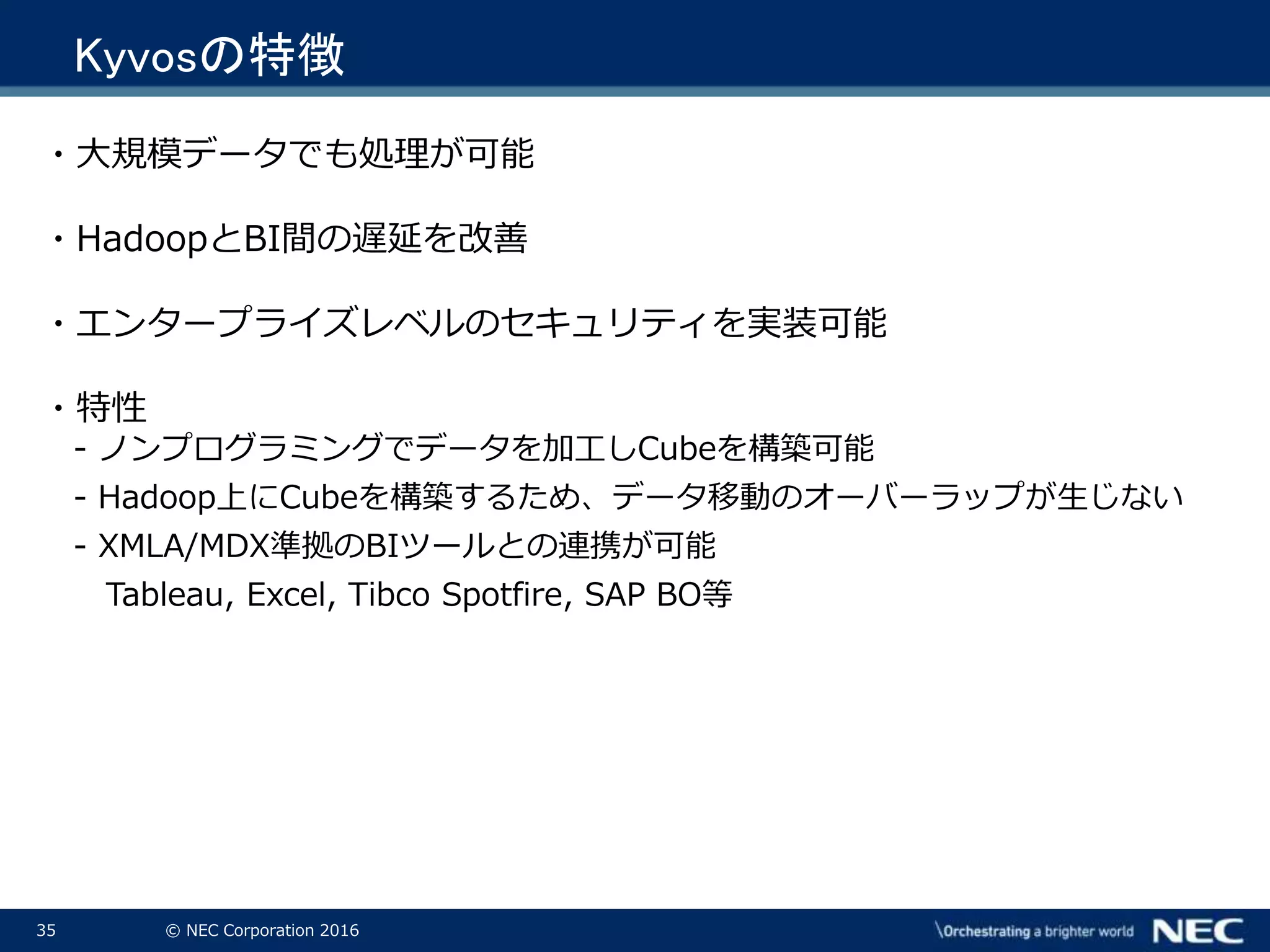 35 © NEC Corporation 2016
Kyvosの特徴
・大規模データでも処理が可能
・HadoopとBI間の遅延を改善
・エンタープライズレベルのセキュリティを実装可能
・特性
- ノンプログラミングでデータを加工しCubeを構築可能
- Hadoop上にCubeを構築するため、データ移動のオーバーラップが生じない
- XMLA/MDX準拠のBIツールとの連携が可能
Tableau, Excel, Tibco Spotfire, SAP BO等
 