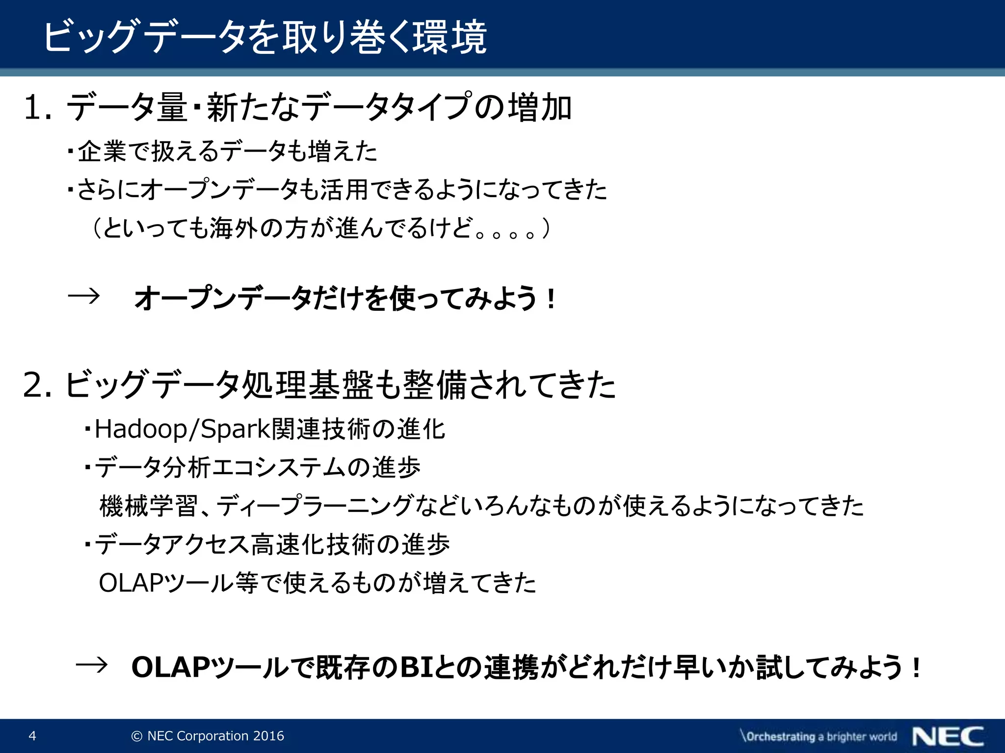 4 © NEC Corporation 2016
1. データ量・新たなデータタイプの増加
・企業で扱えるデータも増えた
・さらにオープンデータも活用できるようになってきた
（といっても海外の方が進んでるけど。。。。）
→ オープンデータだけを使ってみよう！
2. ビッグデータ処理基盤も整備されてきた
・Hadoop/Spark関連技術の進化
・データ分析エコシステムの進歩
機械学習、ディープラーニングなどいろんなものが使えるようになってきた
・データアクセス高速化技術の進歩
OLAPツール等で使えるものが増えてきた
→ OLAPツールで既存のBIとの連携がどれだけ早いか試してみよう！
ビッグデータを取り巻く環境
 