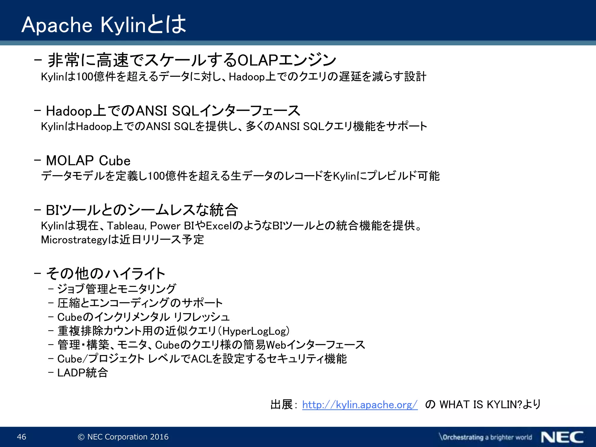 46 © NEC Corporation 2016
Apache Kylinとは
- 非常に高速でスケールするOLAPエンジン
Kylinは100億件を超えるデータに対し、Hadoop上でのクエリの遅延を減らす設計
- Hadoop上でのANSI SQLインターフェース
KylinはHadoop上でのANSI SQLを提供し、多くのANSI SQLクエリ機能をサポート
- MOLAP Cube
データモデルを定義し100億件を超える生データのレコードをKylinにプレビルド可能
- BIツールとのシームレスな統合
Kylinは現在、Tableau, Power BIやExcelのようなBIツールとの統合機能を提供。
Microstrategyは近日リリース予定
- その他のハイライト
- ジョブ管理とモニタリング
- 圧縮とエンコーディングのサポート
- Cubeのインクリメンタル リフレッシュ
- 重複排除カウント用の近似クエリ（HyperLogLog)
- 管理・構築、モニタ、Cubeのクエリ様の簡易Webインターフェース
- Cube/プロジェクト レベルでACLを設定するセキュリティ機能
- LADP統合
出展： http://kylin.apache.org/ の WHAT IS KYLIN?より
 