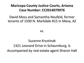 Maricopa County Justice Courts, Arizona 
Case Number: CC2014079976 
David Moss and Samantha Neufeld, former 
tenants of 1500 N. Markdale #15 in Mesa, AZ 
vs. 
Suzanne Krystinak 
1321 Leonard Drive in Schaumburg, IL 
Accompanied by real-estate agent Sharon Hall 
 