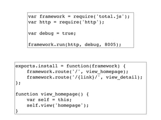 var framework = require('total.js');!
var http = require('http');!
!
var debug = true;!
!
framework.run(http, debug, 8005);
exports.install = function(framework) {!
framework.route('/', view_homepage);!
framework.route('/{link}/', view_detail);!
};!
!
function view_homepage() {!
var self = this;!
self.view('homepage');!
}
 