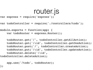 router.js
var express = require('express');!
!
var todoController = require('./controllers/todo');!
!
module.exports = function(app) {!
var todoRouter = express.Router();!
!
todoRouter.get('/', todoController.getAllAction);!
todoRouter.get('/:id', todoController.getOneAction);!
todoRouter.post('/', todoController.createAction);!
todoRouter.put('/:id', todoController.updateAction);!
todoRouter.delete('/:id',
todoController.deleteAction);!
!
app.use('/todo', todoRouter);!
};
 