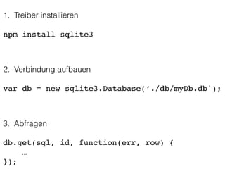 1. Treiber installieren
!
npm install sqlite3
2. Verbindung aufbauen
!
var db = new sqlite3.Database(‘./db/myDb.db');
3. Abfragen
!
db.get(sql, id, function(err, row) {!
… !
});
 