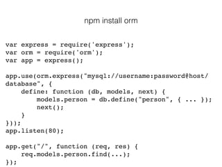 var express = require('express');!
var orm = require('orm');!
var app = express();!
!
app.use(orm.express("mysql://username:password@host/
database", {!
define: function (db, models, next) {!
models.person = db.define("person", { ... });!
next();!
}!
}));!
app.listen(80);!
!
app.get("/", function (req, res) {!
req.models.person.find(...);!
});
npm install orm
 