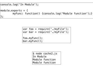 $ node cache2.js
In Module
Module function
Module function
var foo = require('./myFile');
var bar = require('./myFile');
!
foo.myFunc();
bar.myFunc();
console.log('In Module');
!
module.exports = {
myFunc: function() {console.log('Module function');}
};
 