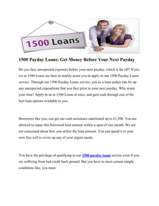 1500 Payday Loans: Get Money Before Your Next Payday

Do you face unexpected expenses before your next payday, which is far off? If yes,
we at 1500 Loans are here to readily assist you to apply to our 1500 Payday Loans
service. Through our 1500 Payday Loans service, you as a loan seeker can fix up
any unexpected expenditure that you face prior to your next payday. Why waste
your time! Apply to us at 1500 Loans at once, and gain cash through one of the
best loan options available to you.



Borrowers like you, can get our cash assistance sanctioned up to £1,500. You are
allowed to repay this borrowed loan amount within a span of one month. We are
not concerned about how you utilize the loan amount. You can spend it at your
own free will to cover up any of your urgent needs.



You have the privilege of qualifying to our 1500 payday loans service even if you
are suffering from bad credit back ground. But you have to meet certain simple
conditions like, you must:
 