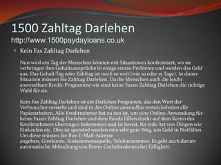 1500 ZahltagDarlehenhttp://www.1500paydayloans.co.ukKein Fax ZahltagDarlehenNun wirdein Tag derMenschenkönnenmitSituationenkonfrontiert, wosieverbringenihreGehaltsansprüche in einigeernsteProbleme und werden das Geld aus. Das Gehalt Tag oderZahltagistnoch so weit (wie 10 oder 15 Tage). In dieser Situation müssenSieZahltagDarlehen. Da die Menschenauch die leichtanwendbareKredit-ProgrammewiesindkeineFaxenZahltagDarlehen die richtige Wahl fürsie.Kein Fax ZahltagDarlehenisteinDarlehenProgramm, das den Wert derVerbraucherversteht und sind in der Online anwendbarentwickelndenallePapierarbeiten. AlleKreditnehmer hat zutunist, um eine Online-AnwendungfürkeineFaxenZahltagDarlehen und demFondsfüllendirekt auf demKonto des Kreditnehmersübertragenbekommen und istbereit, fürjede Art von DingenwieEinkaufen etc. Dies istspendedwerdeneinesehrguteWeg, um Geld in Notfällen. Um diesemüssenSieIhre E-Mail-Adresseangeben, Girokonto, Einkommensquelle, Telefonnummer. Es gehtauchdarumautomatischeAbbuchung von IhremGuthabenkontobeiFälligkeit.