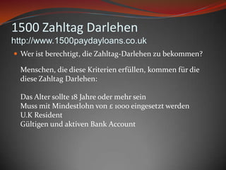 1500 ZahltagDarlehenhttp://www.1500paydayloans.co.ukWeristberechtigt, die Zahltag-Darlehenzubekommen?Menschen, die dieseKriterienerfüllen, kommenfür die dieseZahltagDarlehen:Das Alter sollte 18 JahreodermehrseinMuss mitMindestlohn von £ 1000 eingesetztwerdenU.K ResidentGültigen und aktiven Bank Account