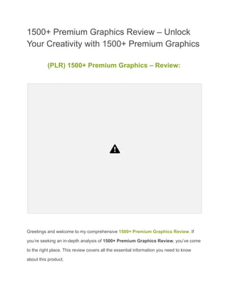 1500+ Premium Graphics Review – Unlock
Your Creativity with 1500+ Premium Graphics
(PLR) 1500+ Premium Graphics – Review:
Greetings and welcome to my comprehensive 1500+ Premium Graphics Review. If
you’re seeking an in-depth analysis of 1500+ Premium Graphics Review, you’ve come
to the right place. This review covers all the essential information you need to know
about this product.
 