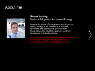 About me
Robert Jessing
Maritime & logistics, Accenture Strategy
Based in Accenture’s Strategy practice in Singapore.
Driving strategy at the intersection of business,
operations, and technology. Experience from
transportation and industrial equipment sectors in
Scandinavia and Southeast Asia
MSc. in Industrial engineering and management from
Chalmers University of Technology and a B. in
Financial economics from Gothenburg University
 