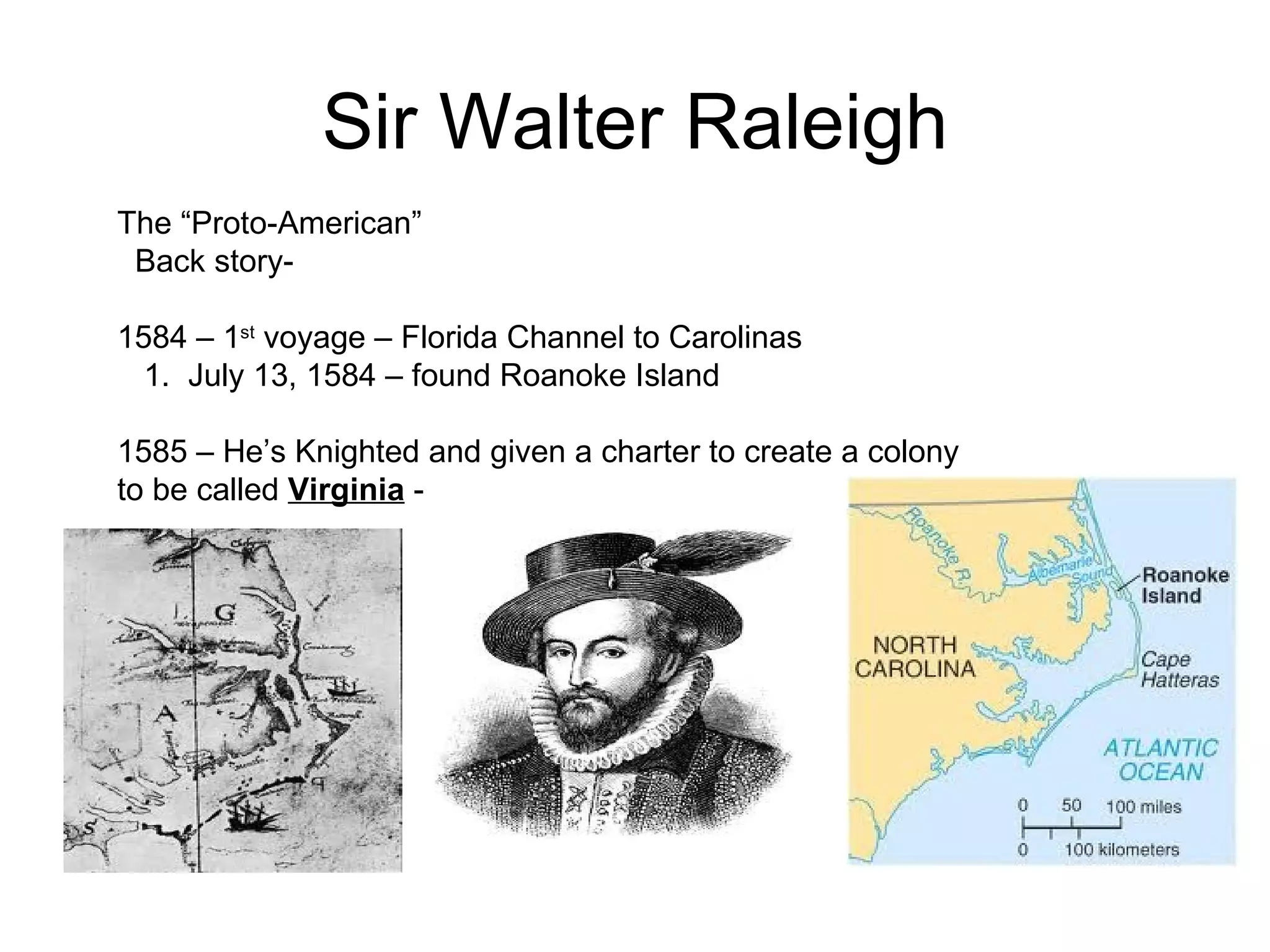 Sir Walter Raleigh The “Proto-American”  Back story-  1584 – 1 st  voyage – Florida Channel to Carolinas  1.  July 13, 1584 – found Roanoke Island  1585 – He’s Knighted and given a charter to create a colony to be called  Virginia  -  