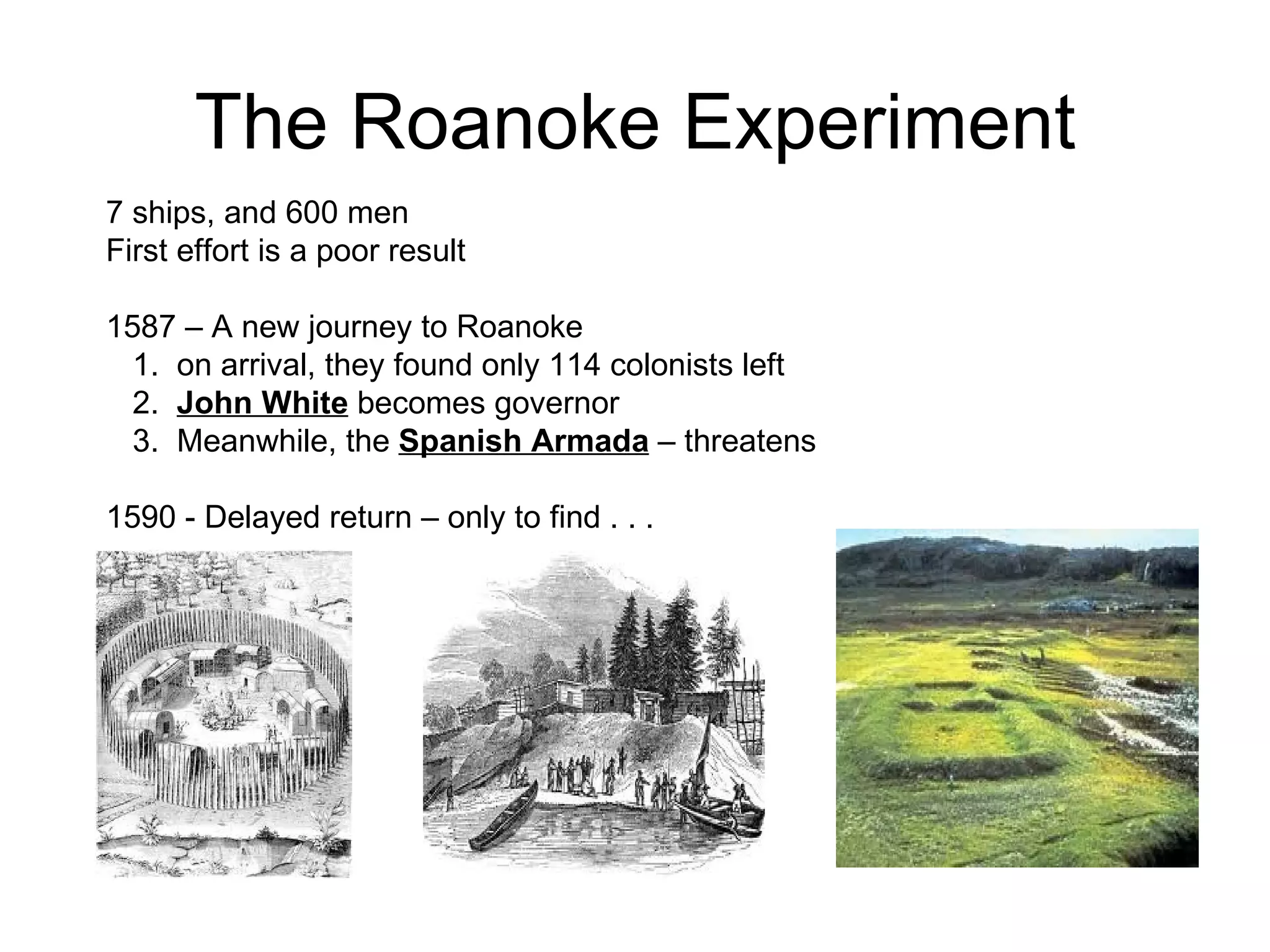 The Roanoke Experiment 7 ships, and 600 men  First effort is a poor result  1587 – A new journey to Roanoke  1.  on arrival, they found only 114 colonists left  2.  John White  becomes governor  3.  Meanwhile, the  Spanish Armada  – threatens  1590 - Delayed return – only to find . . .  
