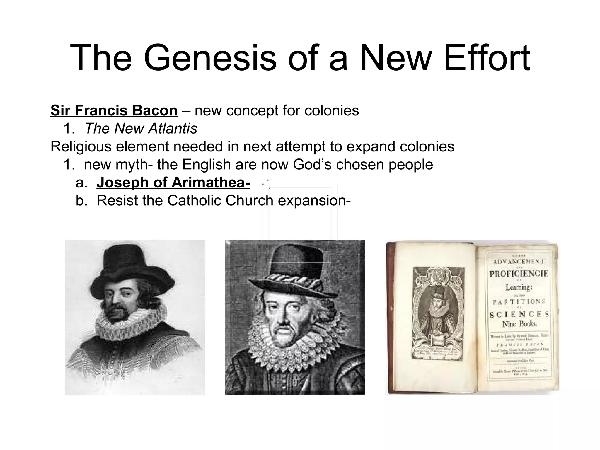 The Genesis of a New Effort Sir Francis Bacon  – new concept for colonies  1.  The New Atlantis   Religious element needed in next attempt to expand colonies  1.  new myth- the English are now God’s chosen people  a.  Joseph of Arimathea-   b.  Resist the Catholic Church expansion-  