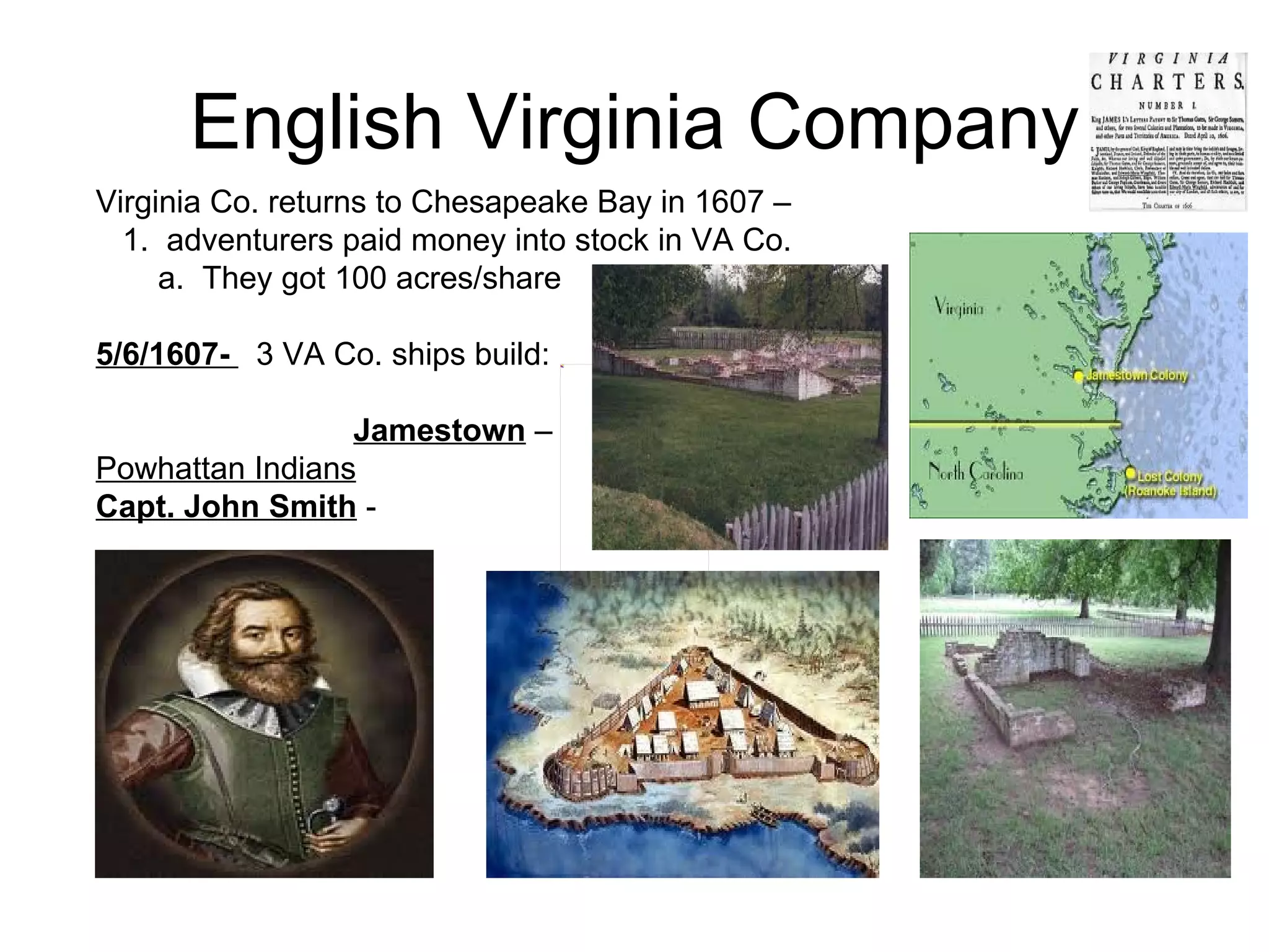English Virginia Company Virginia Co. returns to Chesapeake Bay in 1607 –  1.  adventurers paid money into stock in VA Co. a.  They got 100 acres/share  5/6/1607-  3 VA Co. ships build: Jamestown  –  Powhattan Indians   Capt. John Smith  -  