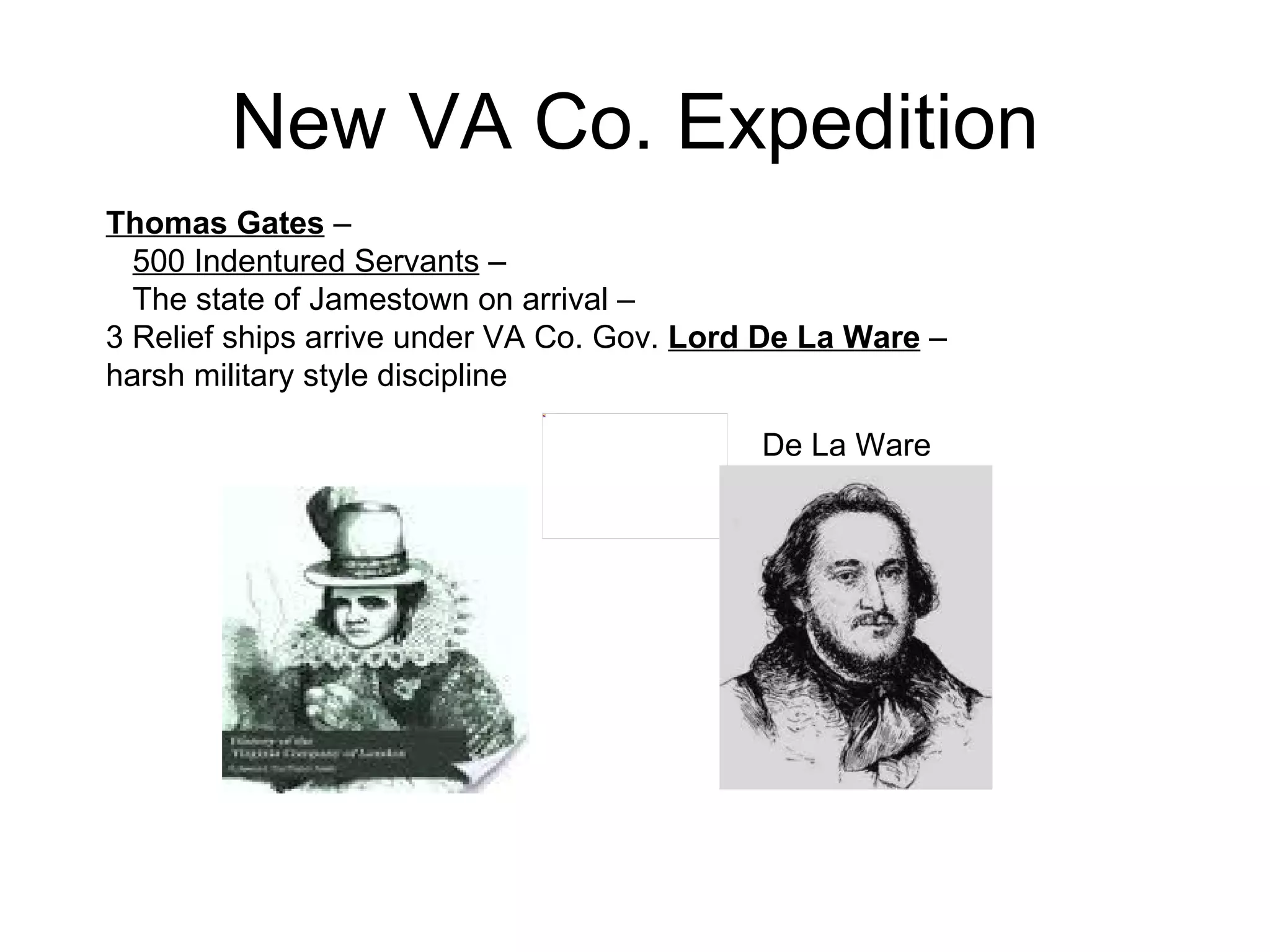 New VA Co. Expedition Thomas Gates  –  500 Indentured Servants  –  The state of Jamestown on arrival –  3 Relief ships arrive under VA Co. Gov.  Lord De La Ware  –  harsh military style discipline  De La Ware 