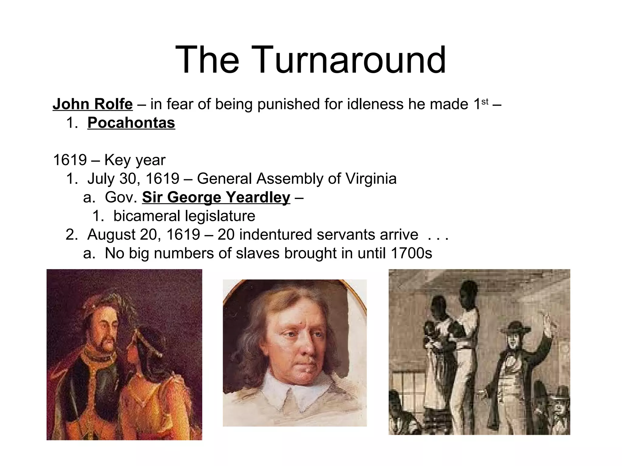 The Turnaround John Rolfe  – in fear of being punished for idleness he made 1 st  –  1.  Pocahontas   1619 – Key year  1.  July 30, 1619 – General Assembly of Virginia  a.  Gov.  Sir George Yeardley  –  1.  bicameral legislature  2.  August 20, 1619 – 20 indentured servants arrive  . . .  a.  No big numbers of slaves brought in until 1700s  
