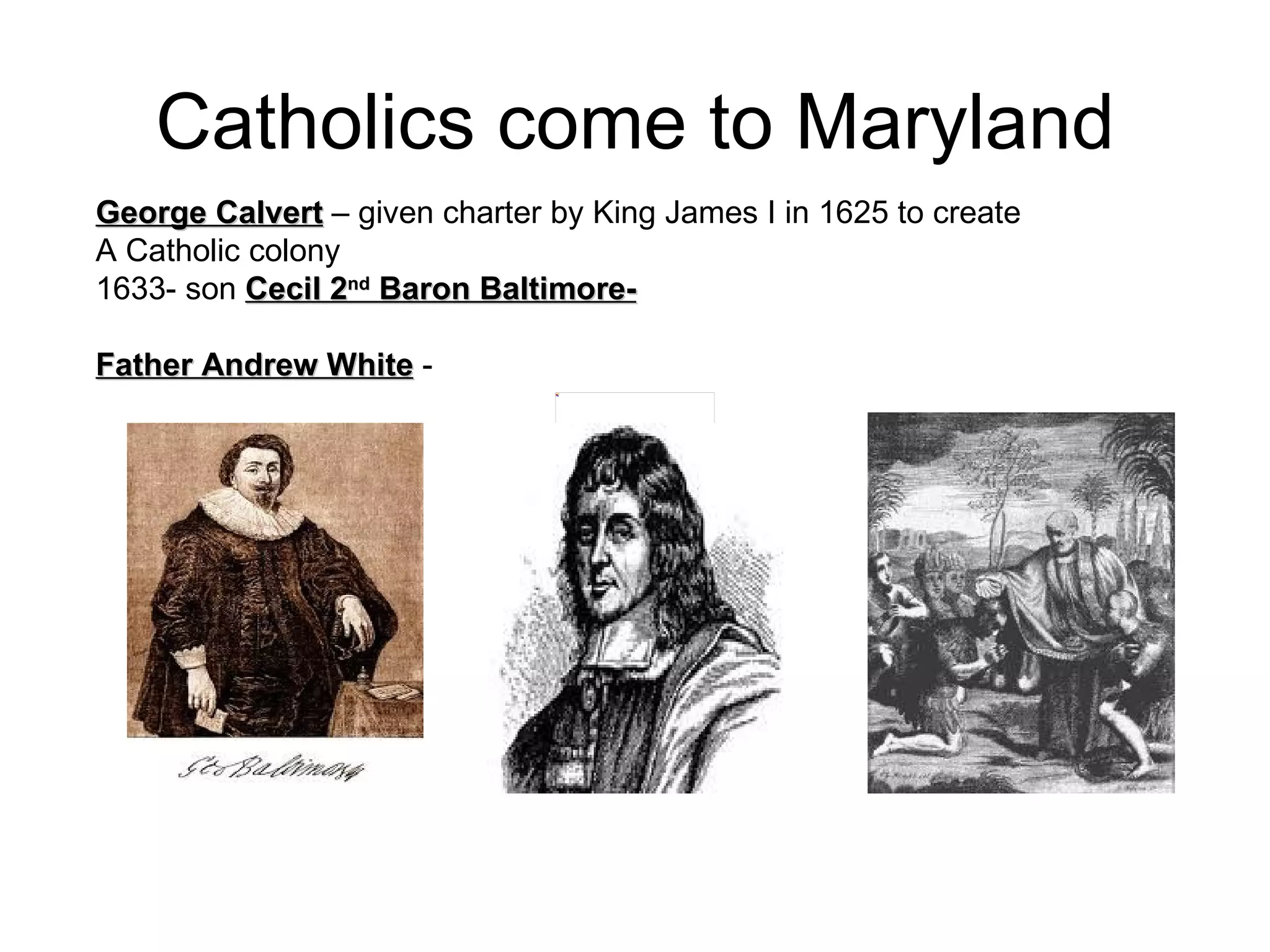 Catholics come to Maryland George Calvert  – given charter by King James I in 1625 to create  A Catholic colony  1633- son  Cecil 2 nd  Baron Baltimore-   Father Andrew White  -  