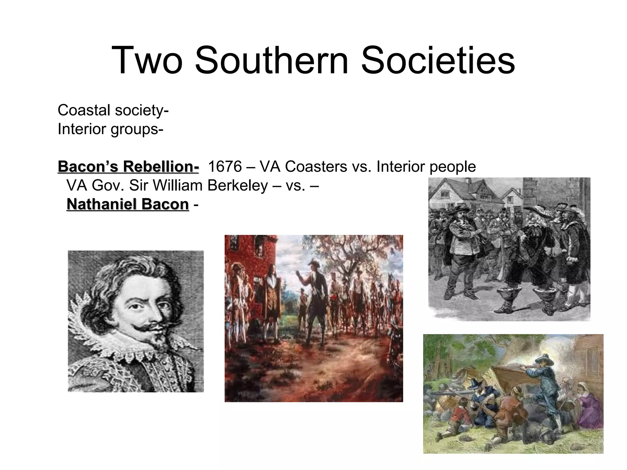 Two Southern Societies Coastal society-  Interior groups-  Bacon’s Rebellion-   1676 – VA Coasters vs. Interior people  VA Gov. Sir William Berkeley – vs. –  Nathaniel Bacon  -  