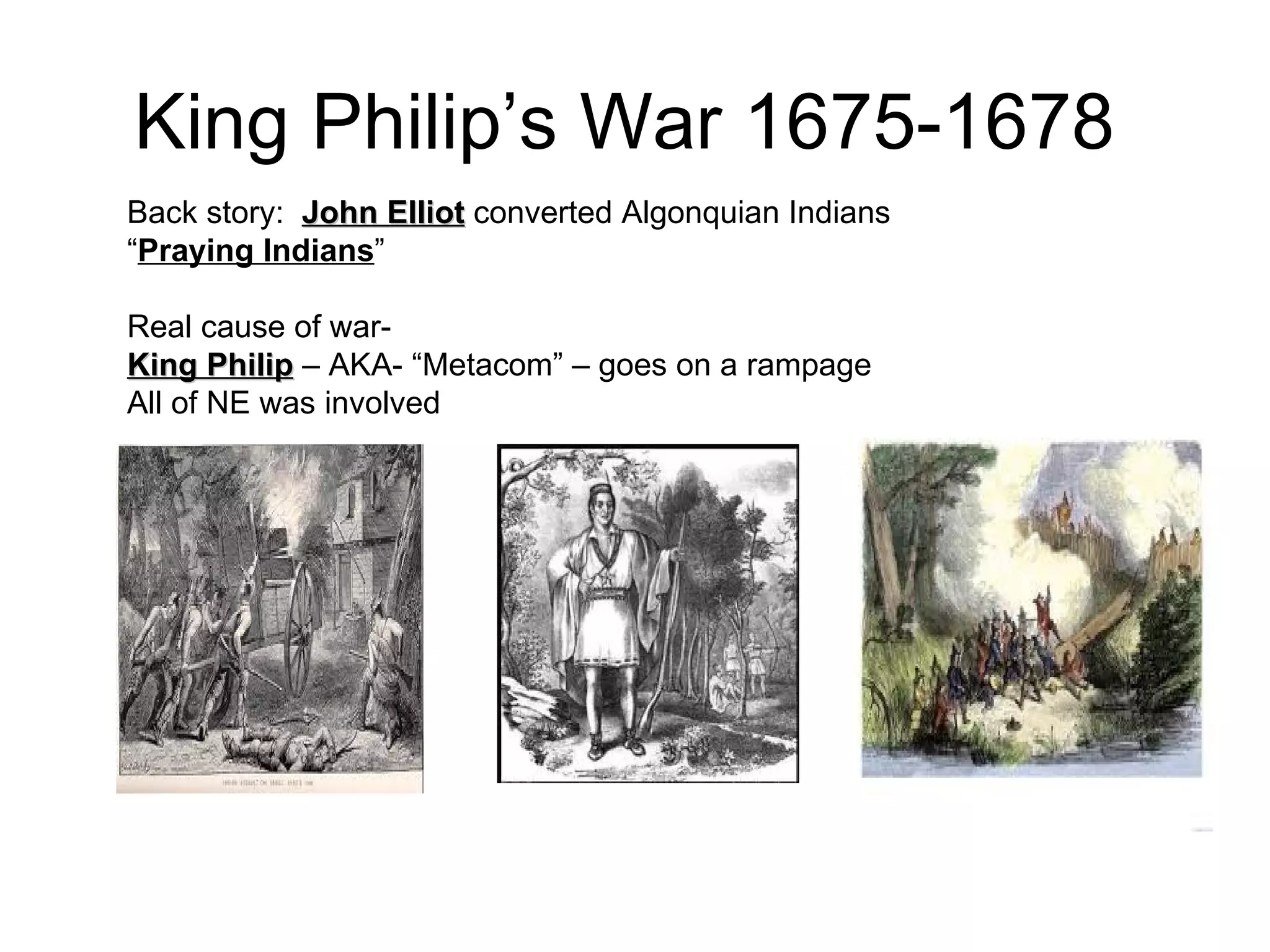King Philip’s War  1675-1678   Back story:  John Elliot  converted Algonquian Indians  “ Praying Indians ”  Real cause of war-  King Philip  – AKA- “Metacom” – goes on a rampage  All of NE was involved  