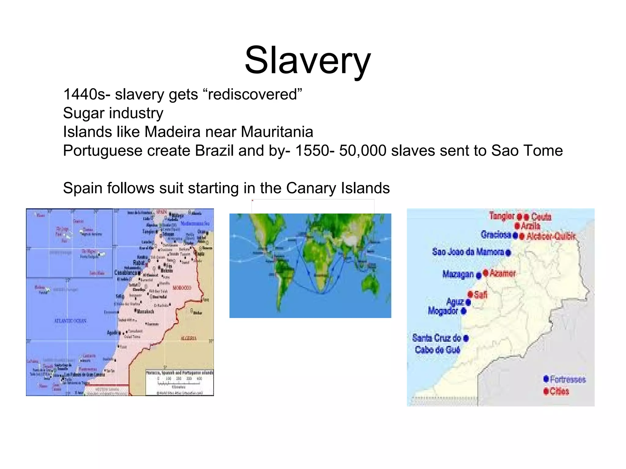 Slavery  1440s- slavery gets “rediscovered” Sugar industry  Islands like Madeira near Mauritania  Portuguese create Brazil and by- 1550- 50,000 slaves sent to Sao Tome  Spain follows suit starting in the Canary Islands  