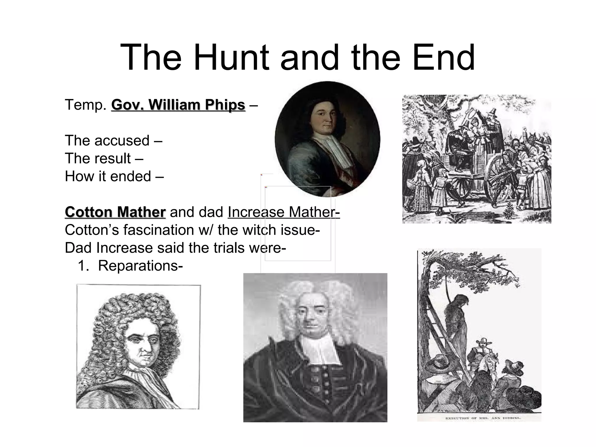 The Hunt and the End Temp.  Gov. William Phips  –  The accused –  The result –  How it ended –  Cotton Mather  and dad  Increase Mather- Cotton’s fascination w/ the witch issue-  Dad Increase said the trials were-  1.  Reparations-  