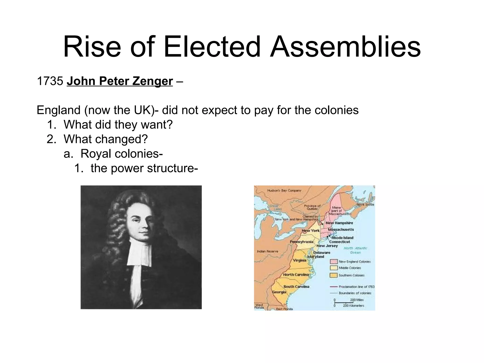 Rise of Elected Assemblies 1735  John Peter Zenger  – England (now the UK)- did not expect to pay for the colonies 1.  What did they want?  2.  What changed?  a.  Royal colonies-  1.  the power structure-  