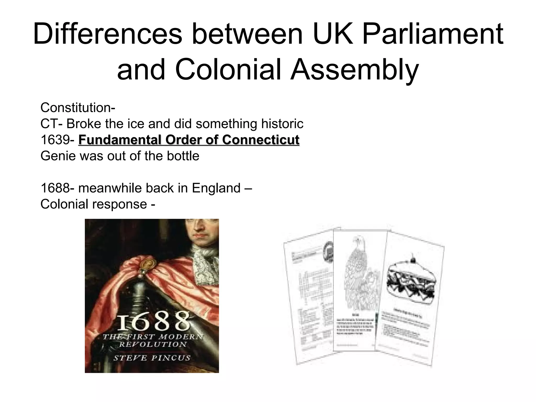 Differences between UK Parliament and Colonial Assembly Constitution-  CT- Broke the ice and did something historic  1639-  Fundamental Order of Connecticut   Genie was out of the bottle  1688- meanwhile back in England –  Colonial response -  