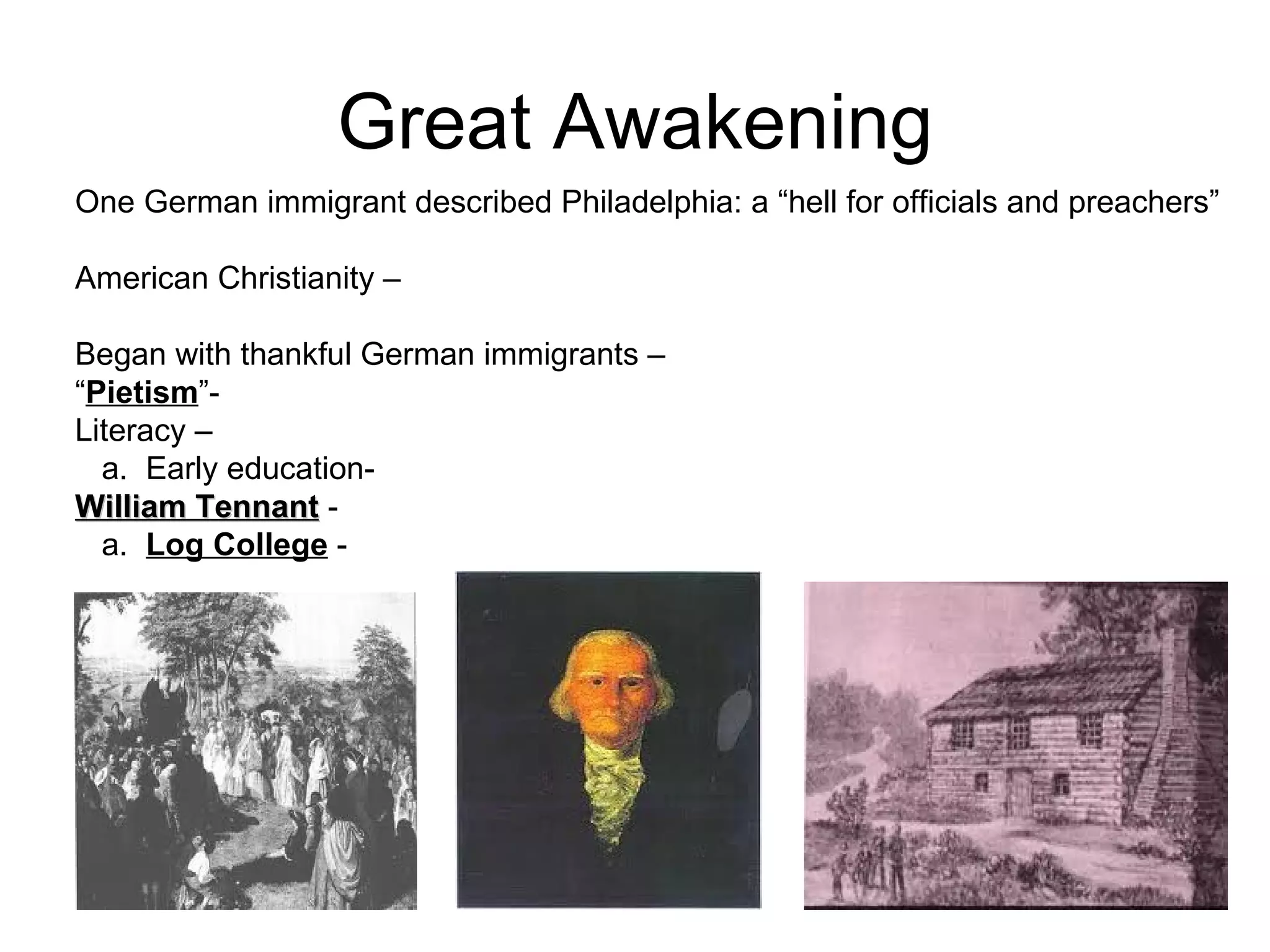 Great Awakening One German immigrant described Philadelphia: a “hell for officials and preachers” American Christianity –  Began with thankful German immigrants –  “ Pietism ”-  Literacy – a.  Early education-  William Tennant  -  a.  Log College  -  