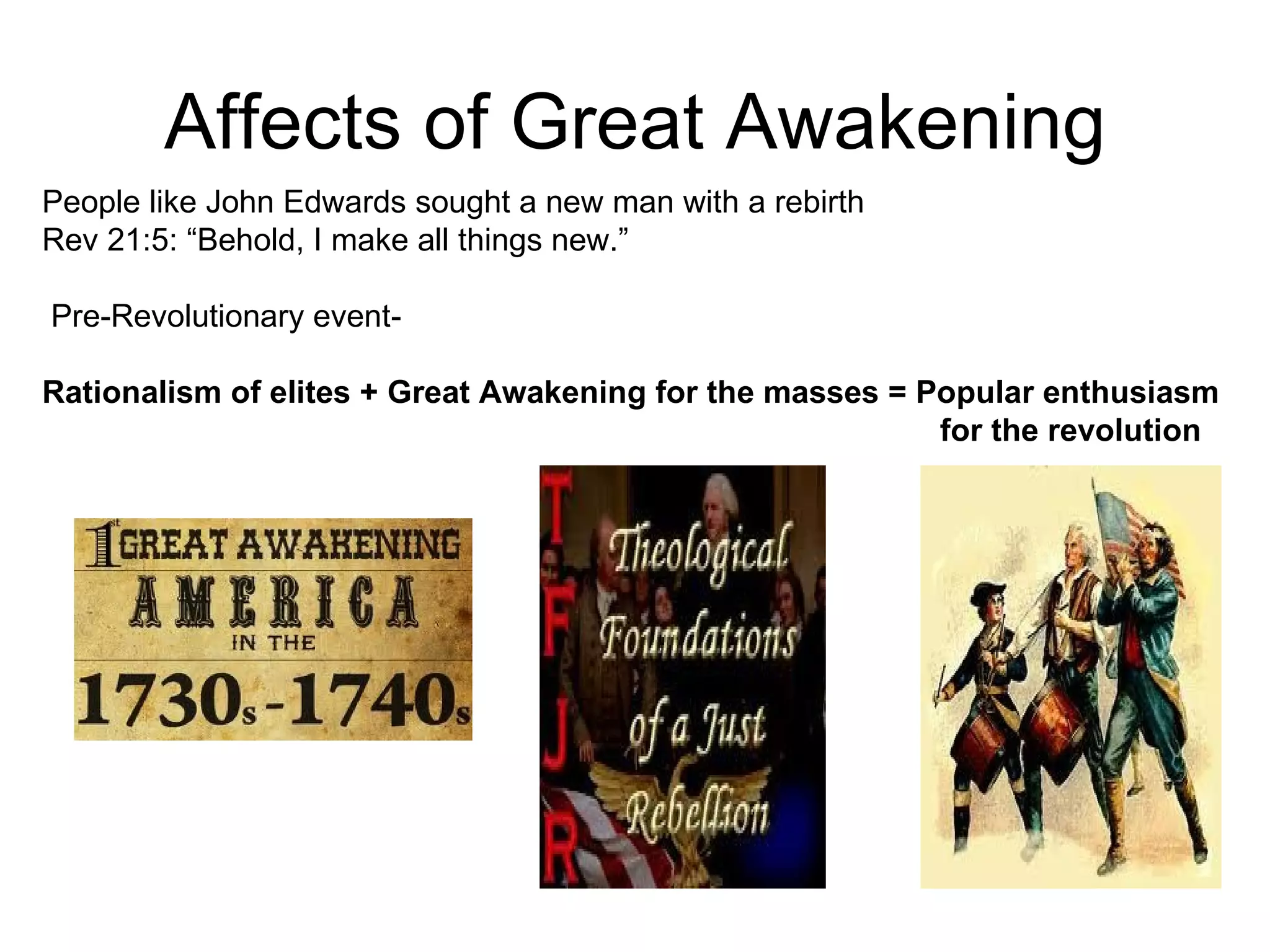 Affects of Great Awakening People like John Edwards sought a new man with a rebirth  Rev 21:5: “Behold, I make all things new.”  Pre-Revolutionary event-  Rationalism of elites + Great Awakening for the masses = Popular enthusiasm  for the revolution 