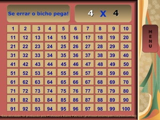 Se errar o bicho pega! X
Esta atividade foi produzida pela Professora Elaine Patrícia (professoraelainepatricia@bol.com.br)Esta atividade foi produzida pela Professora Elaine Patrícia (professoraelainepatricia@bol.com.br)
1 2 3 4 5 6 7 8 9 10
11 12 13 14 15 16 17 18 19 20
21 22 23 24 25 26 27 28 29 30
31 32 33 34 35 36 37 38 39 40
41 42 43 44 45 46 47 48 49 50
51 52 53 54 55 56 57 58 59 60
61 62 63 64 65 66 67 68 69 70
71 72 73 74 75 76 77 78 79 80
81 82 83 84 85 86 87 88 89 90
91 92 93 94 95 96 97 98 99 100
MM
EE
NN
UU
4444
 