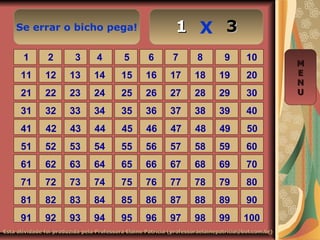 Se errar o bicho pega! X
Esta atividade foi produzida pela Professora Elaine Patrícia (professoraelainepatricia@bol.com.br)Esta atividade foi produzida pela Professora Elaine Patrícia (professoraelainepatricia@bol.com.br)
1 2 3 4 5 6 7 8 9 10
11 12 13 14 15 16 17 18 19 20
21 22 23 24 25 26 27 28 29 30
31 32 33 34 35 36 37 38 39 40
41 42 43 44 45 46 47 48 49 50
51 52 53 54 55 56 57 58 59 60
61 62 63 64 65 66 67 68 69 70
71 72 73 74 75 76 77 78 79 80
81 82 83 84 85 86 87 88 89 90
91 92 93 94 95 96 97 98 99 100
MM
EE
NN
UU
11 33
 