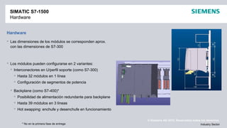 © Siemens AG 2012. Reservados todos los derechos.
Industry Sector
SIMATIC S7-1500
Hardware
Hardware
 Las dimensiones de los módulos se corresponden aprox.
con las dimensiones de S7-300
 Los módulos pueden configurarse en 2 variantes:
 Interconectores en U/perfil soporte (como S7-300)
 Hasta 32 módulos en 1 línea
 Configuración de segmentos de potencia
 Backplane (como S7-400)*
 Posibilidad de alimentación redundante para backplane
 Hasta 39 módulos en 3 líneas
 Hot swapping: enchufe y desenchufe en funcionamiento
* No en la primera fase de entrega
 