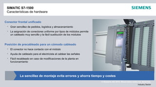 © Siemens AG 2012. Reservados todos los derechos.
Industry Sector
SIMATIC S7-1500
Características de hardware
Conector frontal unificado
 Gran sencillez de pedidos, logística y almacenamiento
 La asignación de conectores uniforme por tipos de módulos permite
un cableado muy sencillo y la fácil sustitución de los módulos
Posición de precableado para un cómodo cableado
 El conector no hace contacto con el módulo
 Ayuda de cableado para el electricista al cablear las señales
 Fácil recableado en caso de modificaciones de la planta en
funcionamiento
La sencillez de montaje evita errores y ahorra tiempo y costes
 