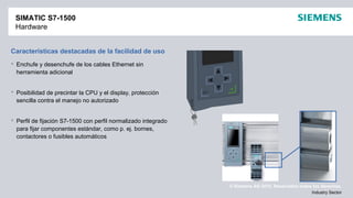 © Siemens AG 2012. Reservados todos los derechos.
Industry Sector
Características destacadas de la facilidad de uso
 Enchufe y desenchufe de los cables Ethernet sin
herramienta adicional
 Posibilidad de precintar la CPU y el display, protección
sencilla contra el manejo no autorizado
 Perfil de fijación S7-1500 con perfil normalizado integrado
para fijar componentes estándar, como p. ej. bornes,
contactores o fusibles automáticos
SIMATIC S7-1500
Hardware
 