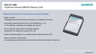 © Siemens AG 2012. Reservados todos los derechos.
Industry Sector
CPU S7-1500
Tarjeta de memoria SIMATIC Memory Card
Tarjeta de memoria con sistema de archivos estándar
 Mayor vida útil
Posibilidad de 500 000 accesos de escritura a la tarjeta de memoria
 El proyecto puede enviarse como correo electrónico y, con
un PC estándar, escribirse en la tarjeta de memoria
 No se necesita ningún lector de tarjetas especial
(tarjeta SD con sistema de archivos FAT 32)
 Pese al carácter abierto, no se pierden datos al desconectar la CPU
 Mayor protección contra copia:
los programas se pueden asociar al número de serie de la tarjeta de memoria.
 