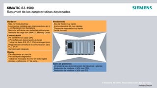 © Siemens AG 2012. Reservados todos los derechos.
Industry Sector
SIMATIC S7-1500
Resumen de las características destacadas
Display
Para la puesta en marcha
Para el rápido diagnóstico
Todos los mensajes de error en texto legible
Acceso a referencia, n.º de serie...
Gama de productos
Un sistema para la construcción de máquinas y plantas
Reducción de módulos > 50% con CPU
Reducción de módulos > 30% con E/S
Rendimiento
Bus de fondo muy rápido
Instrucciones de bit muy rápidas
Tiempo de respuesta muy rápido
(entre bornes)
Hardware
Máx. 32 módulos/línea
Los mismos módulos para interconectores en U
y configuración con backplane
Memoria suficiente para todas las aplicaciones
Memoria de carga con SIMATIC Memory Cards
Comunicación
PN IO RT/IRT en cada CPU
2.ª interfaz para desconexión de la red
Todos los datos E/S (PLC, CM) en imagen proc.
Programación sencilla de la comunicación para
PLC y CM
Servidor web integrado
 