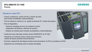 © Siemens AG 2012. Reservados todos los derechos.
Industry Sector
CPU SIMATIC S7-1500
Display
Display en cada CPU
 Acceso a referencia, versión de FW y número de serie
para modos centralizado y descentralizado
 Para la puesta en marcha (p. ej., ajustar la dirección IP, nombre del equipo)
 Para el diagnóstico:
 Todos los mensajes de error se muestran en texto
(diagnóstico del sistema y alarmas de usuario)
 Estados de módulos para módulos centralizados y descentralizados
 Sustitución para interruptor de llave (modo RUN/RUN-P en S7-400)
 Indicación en 2 idiomas (menú y textos de error/aviso);
cambio de idioma durante el funcionamiento
 Enchufe y desenchufe del display durante el funcionamiento, la CPU se mantiene en RUN
 Asignación de contraseñas para el manejo del display
 