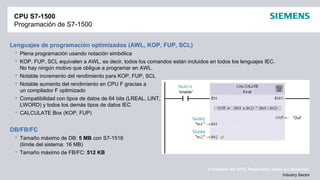 © Siemens AG 2012. Reservados todos los derechos.
Industry Sector
CPU S7-1500
Programación de S7-1500
Lenguajes de programación optimizados (AWL, KOP, FUP, SCL)
 Plena programación usando notación simbólica
 KOP, FUP, SCL equivalen a AWL, es decir, todos los comandos están incluidos en todos los lenguajes IEC.
No hay ningún motivo que obligue a programar en AWL.
 Notable incremento del rendimiento para KOP, FUP, SCL
 Notable aumento del rendimiento en CPU F gracias a
un compilador F optimizado
 Compatibilidad con tipos de datos de 64 bits (LREAL, LINT,
LWORD) y todos los demás tipos de datos IEC
 CALCULATE Box (KOP, FUP)
DB/FB/FC
 Tamaño máximo de DB: 5 MB con S7-1516
(límite del sistema: 16 MB)
 Tamaño máximo de FB/FC: 512 KB
“enable”
“Out”
 