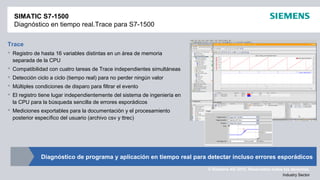 © Siemens AG 2012. Reservados todos los derechos.
Industry Sector
Trace
 Registro de hasta 16 variables distintas en un área de memoria
separada de la CPU
 Compatibilidad con cuatro tareas de Trace independientes simultáneas
 Detección ciclo a ciclo (tiempo real) para no perder ningún valor
 Múltiples condiciones de disparo para filtrar el evento
 El registro tiene lugar independientemente del sistema de ingeniería en
la CPU para la búsqueda sencilla de errores esporádicos
 Mediciones exportables para la documentación y el procesamiento
posterior específico del usuario (archivo csv y ttrec)
SIMATIC S7-1500
Diagnóstico en tiempo real.Trace para S7-1500
Diagnóstico de programa y aplicación en tiempo real para detectar incluso errores esporádicos
 