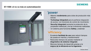 © Siemens AG 2012. Reservados todos los derechos.
Industry Sector
S7-1500: el no va más en automatización
 Excelente facilidad de uso para reducir tiempos
de puesta en marcha y mantenimiento
 Reducidos tiempos de parada mediante el
diagnóstico de sistema integrado
 Menores tiempos de desarrollo gracias a la
mejora de la eficiencia en la ingeniería
 Máximo rendimiento para ciclos de producción más
breves
 Technology Integrated para la perfecta integración
de acctos. con funciones de control de movimiento
 Security Integrated aumenta la protección de la
propiedad intelectual y de las inversiones realizadas
 Un sistema para funciones Safety y estándar
 
