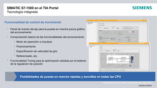 © Siemens AG 2012. Reservados todos los derechos.
Industry Sector
SIMATIC S7-1500 en el TIA Portal
Tecnología integrada
Funcionalidad de control de movimiento
 Panel de mando del eje para la puesta en marcha previa gráfica
del accionamiento
 Comprobación básica de las funcionalidades del accionamiento
 Modo de operación a impulsos
 Posicionamiento
 Especificación de velocidad de giro
 Referenciado, etc.
 Funcionalidad Tuning para la optimización asistida por el sistema
de la regulación de posición
Posibilidades de puesta en marcha rápidas y sencillas en todas las CPU
 
