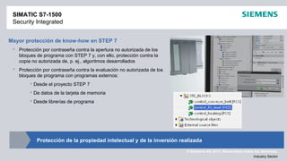 © Siemens AG 2012. Reservados todos los derechos.
Industry Sector
Mayor protección de know-how en STEP 7
 Protección por contraseña contra la apertura no autorizada de los
bloques de programa con STEP 7 y, con ello, protección contra la
copia no autorizada de, p. ej., algoritmos desarrollados
 Protección por contraseña contra la evaluación no autorizada de los
bloques de programa con programas externos:
 Desde el proyecto STEP 7
 De datos de la tarjeta de memoria
 Desde librerías de programa
SIMATIC S7-1500
Security Integrated
Protección de la propiedad intelectual y de la inversión realizada
 