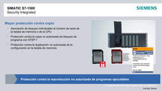 © Siemens AG 2012. Reservados todos los derechos.
Industry Sector
Mayor protección contra copia
 Asociación de bloques individuales al número de serie de
la tarjeta de memoria o de la CPU
 Protección contra la copia no autorizada de bloques de
programa con STEP 7
 Protección contra la duplicación no autorizada de la
configuración en la tarjeta de memoria
SIMATIC S7-1500
Security Integrated
Protección contra la reproducción no autorizada de programas ejecutables
 